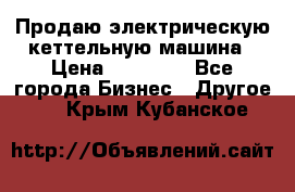 Продаю электрическую кеттельную машина › Цена ­ 50 000 - Все города Бизнес » Другое   . Крым,Кубанское